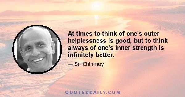 At times to think of one's outer helplessness is good, but to think always of one's inner strength is infinitely better.