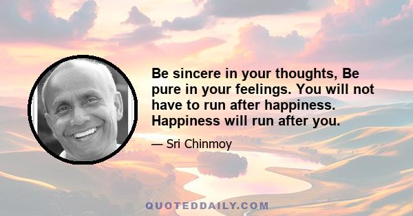 Be sincere in your thoughts, Be pure in your feelings. You will not have to run after happiness. Happiness will run after you.