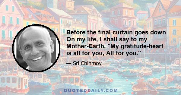 Before the final curtain goes down On my life, I shall say to my Mother-Earth, My gratitude-heart is all for you, All for you.