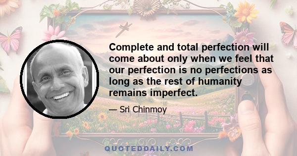 Complete and total perfection will come about only when we feel that our perfection is no perfections as long as the rest of humanity remains imperfect.