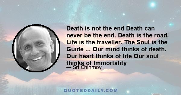 Death is not the end Death can never be the end. Death is the road. Life is the traveller. The Soul is the Guide ... Our mind thinks of death. Our heart thinks of life Our soul thinks of Immortality