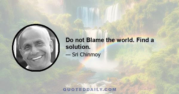 Do not Blame the world. Find a solution.