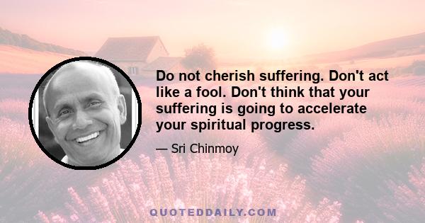 Do not cherish suffering. Don't act like a fool. Don't think that your suffering is going to accelerate your spiritual progress.