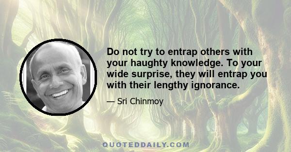 Do not try to entrap others with your haughty knowledge. To your wide surprise, they will entrap you with their lengthy ignorance.