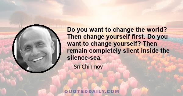 Do you want to change the world? Then change yourself first. Do you want to change yourself? Then remain completely silent inside the silence-sea.