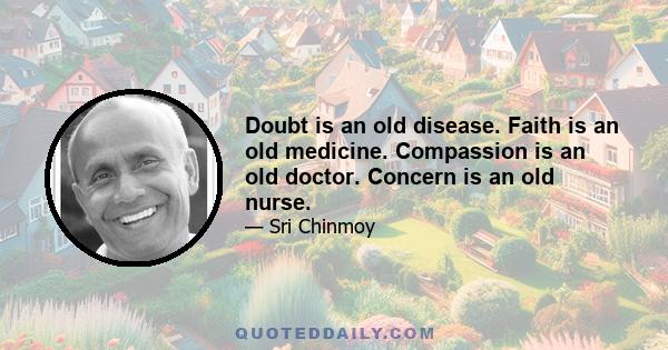 Doubt is an old disease. Faith is an old medicine. Compassion is an old doctor. Concern is an old nurse.