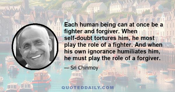 Each human being can at once be a fighter and forgiver. When self-doubt tortures him, he most play the role of a fighter. And when his own ignorance humiliates him, he must play the role of a forgiver.