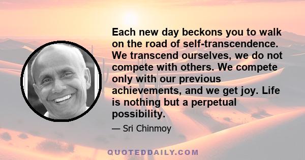 Each new day beckons you to walk on the road of self-transcendence. We transcend ourselves, we do not compete with others. We compete only with our previous achievements, and we get joy. Life is nothing but a perpetual