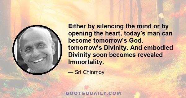 Either by silencing the mind or by opening the heart, today's man can become tomorrow's God, tomorrow's Divinity. And embodied Divinity soon becomes revealed Immortality.