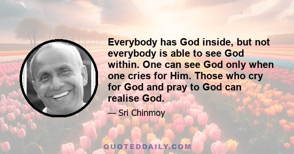 Everybody has God inside, but not everybody is able to see God within. One can see God only when one cries for Him. Those who cry for God and pray to God can realise God.