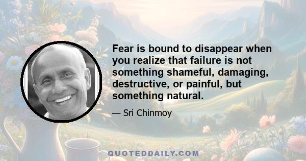 Fear is bound to disappear when you realize that failure is not something shameful, damaging, destructive, or painful, but something natural.