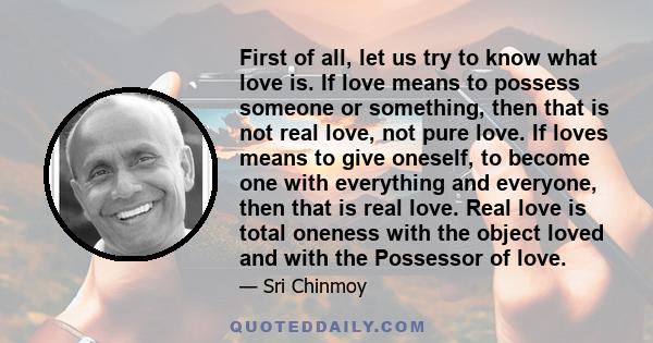 First of all, let us try to know what love is. If love means to possess someone or something, then that is not real love, not pure love. If loves means to give oneself, to become one with everything and everyone, then