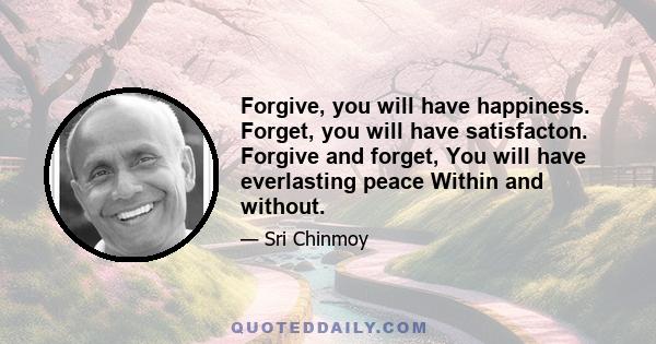 Forgive, you will have happiness. Forget, you will have satisfacton. Forgive and forget, You will have everlasting peace Within and without.