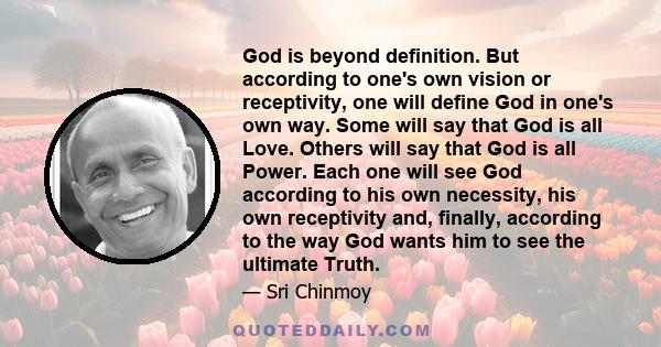 God is beyond definition. But according to one's own vision or receptivity, one will define God in one's own way. Some will say that God is all Love. Others will say that God is all Power. Each one will see God