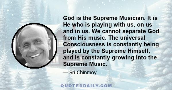 God is the Supreme Musician. It is He who is playing with us, on us and in us. We cannot separate God from His music. The universal Consciousness is constantly being played by the Supreme Himself, and is constantly