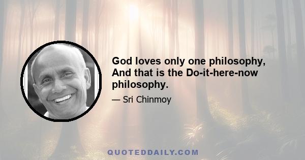 God loves only one philosophy, And that is the Do-it-here-now philosophy.