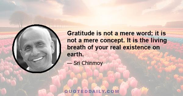 Gratitude is not a mere word; it is not a mere concept. It is the living breath of your real existence on earth.