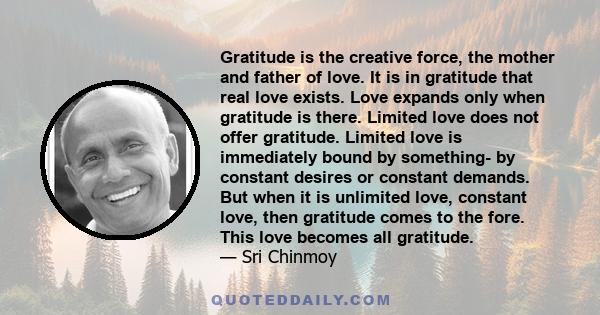 Gratitude is the creative force, the mother and father of love. It is in gratitude that real love exists. Love expands only when gratitude is there. Limited love does not offer gratitude. Limited love is immediately