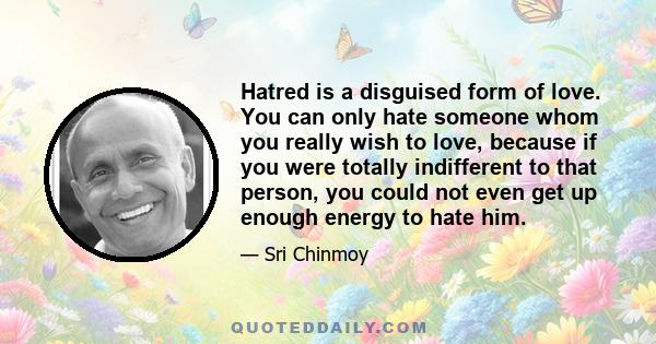 Hatred is a disguised form of love. You can only hate someone whom you really wish to love, because if you were totally indifferent to that person, you could not even get up enough energy to hate him.