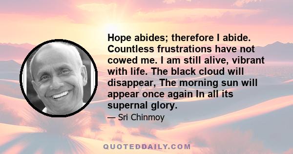 Hope abides; therefore I abide. Countless frustrations have not cowed me. I am still alive, vibrant with life. The black cloud will disappear, The morning sun will appear once again In all its supernal glory.