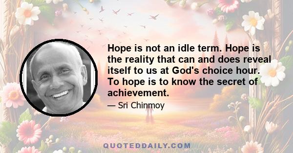 Hope is not an idle term. Hope is the reality that can and does reveal itself to us at God's choice hour. To hope is to know the secret of achievement.