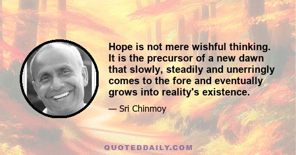 Hope is not mere wishful thinking. It is the precursor of a new dawn that slowly, steadily and unerringly comes to the fore and eventually grows into reality's existence.