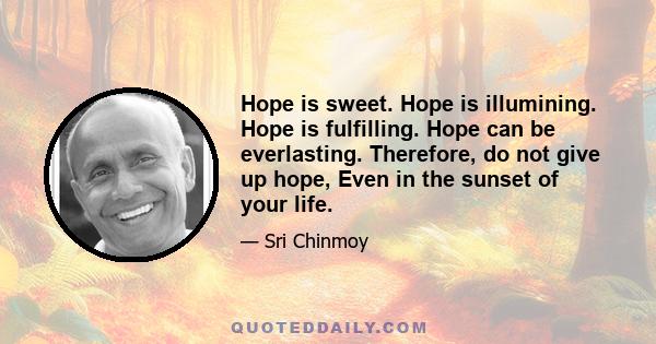 Hope is sweet. Hope is illumining. Hope is fulfilling. Hope can be everlasting. Therefore, do not give up hope, Even in the sunset of your life.