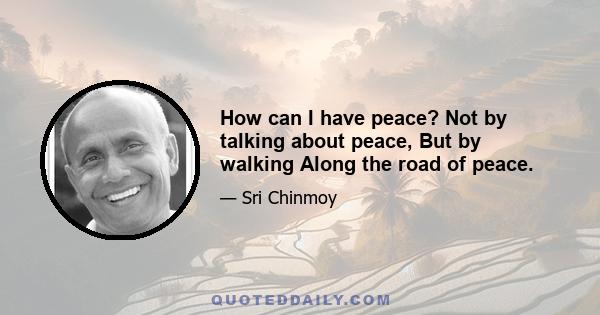 How can I have peace? Not by talking about peace, But by walking Along the road of peace.