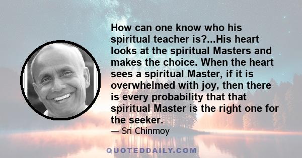 How can one know who his spiritual teacher is?...His heart looks at the spiritual Masters and makes the choice. When the heart sees a spiritual Master, if it is overwhelmed with joy, then there is every probability that 