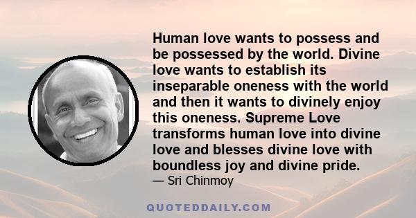 Human love wants to possess and be possessed by the world. Divine love wants to establish its inseparable oneness with the world and then it wants to divinely enjoy this oneness. Supreme Love transforms human love into