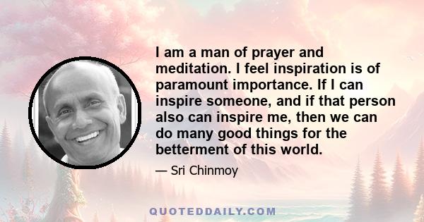 I am a man of prayer and meditation. I feel inspiration is of paramount importance. If I can inspire someone, and if that person also can inspire me, then we can do many good things for the betterment of this world.