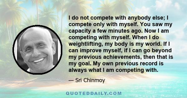 I do not compete with anybody else; I compete only with myself. You saw my capacity a few minutes ago. Now I am competing with myself. When I do weightlifting, my body is my world. If I can improve myself, if I can go