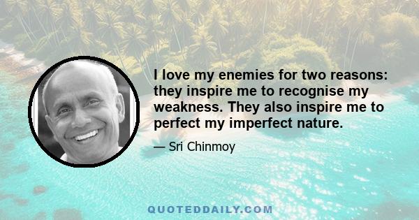 I love my enemies for two reasons: they inspire me to recognise my weakness. They also inspire me to perfect my imperfect nature.