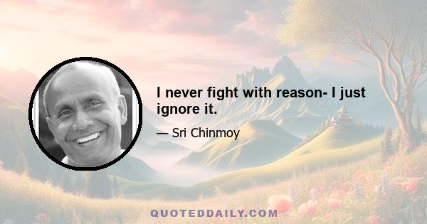 I never fight with reason- I just ignore it.