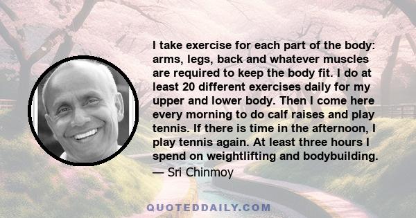 I take exercise for each part of the body: arms, legs, back and whatever muscles are required to keep the body fit. I do at least 20 different exercises daily for my upper and lower body. Then I come here every morning