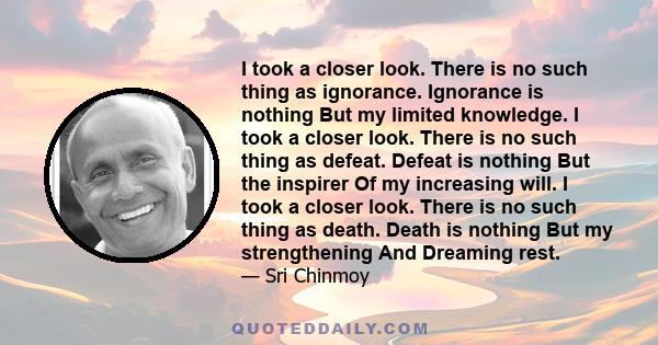 I took a closer look. There is no such thing as ignorance. Ignorance is nothing But my limited knowledge. I took a closer look. There is no such thing as defeat. Defeat is nothing But the inspirer Of my increasing will. 