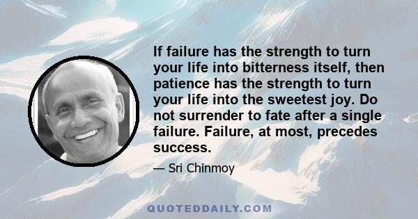 If failure has the strength to turn your life into bitterness itself, then patience has the strength to turn your life into the sweetest joy. Do not surrender to fate after a single failure. Failure, at most, precedes