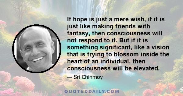 If hope is just a mere wish, if it is just like making friends with fantasy, then consciousness will not respond to it. But if it is something significant, like a vision that is trying to blossom inside the heart of an