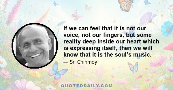 If we can feel that it is not our voice, not our fingers, but some reality deep inside our heart which is expressing itself, then we will know that it is the soul’s music.