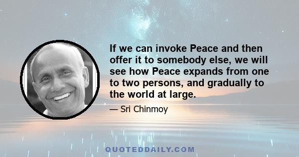 If we can invoke Peace and then offer it to somebody else, we will see how Peace expands from one to two persons, and gradually to the world at large.