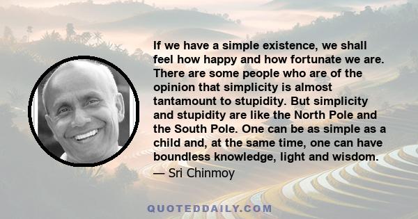 If we have a simple existence, we shall feel how happy and how fortunate we are. There are some people who are of the opinion that simplicity is almost tantamount to stupidity. But simplicity and stupidity are like the