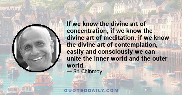 If we know the divine art of concentration, if we know the divine art of meditation, if we know the divine art of contemplation, easily and consciously we can unite the inner world and the outer world.