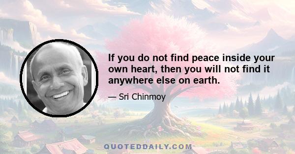 If you do not find peace inside your own heart, then you will not find it anywhere else on earth.