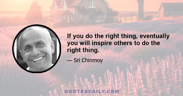 If you do the right thing, eventually you will inspire others to do the right thing.