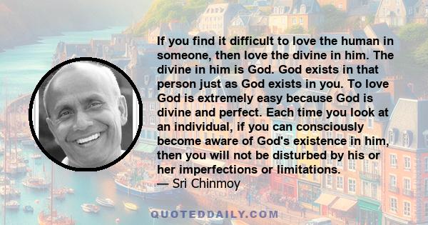 If you find it difficult to love the human in someone, then love the divine in him. The divine in him is God. God exists in that person just as God exists in you. To love God is extremely easy because God is divine and