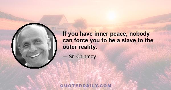 If you have inner peace, nobody can force you to be a slave to the outer reality.