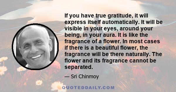 If you have true gratitude, it will express itself automatically. It will be visible in your eyes, around your being, in your aura. It is like the fragrance of a flower. In most cases if there is a beautiful flower, the 