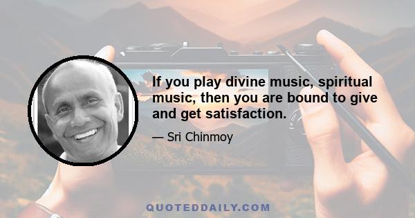 If you play divine music, spiritual music, then you are bound to give and get satisfaction.