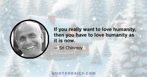 If you really want to love humanity, then you have to love humanity as it is now.