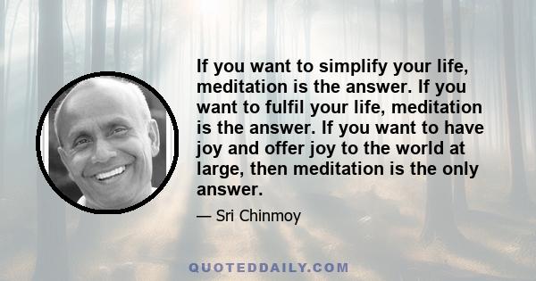 If you want to simplify your life, meditation is the answer. If you want to fulfil your life, meditation is the answer. If you want to have joy and offer joy to the world at large, then meditation is the only answer.